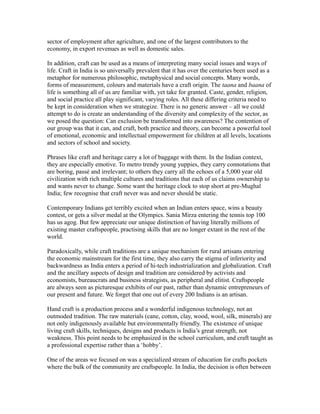 sector of employment after agriculture, and one of the largest contributors to the
economy, in export revenues as well as domestic sales.
In addition, craft can be used as a means of interpreting many social issues and ways of
life. Craft in India is so universally prevalent that it has over the centuries been used as a
metaphor for numerous philosophic, metaphysical and social concepts. Many words,
forms of measurement, colours and materials have a craft origin. The taana and baana of
life is something all of us are familiar with, yet take for granted. Caste, gender, religion,
and social practice all play significant, varying roles. All these differing criteria need to
be kept in consideration when we strategize. There is no generic answer – all we could
attempt to do is create an understanding of the diversity and complexity of the sector, as
we posed the question: Can exclusion be transformed into awareness? The contention of
our group was that it can, and craft, both practice and theory, can become a powerful tool
of emotional, economic and intellectual empowerment for children at all levels, locations
and sectors of school and society.
Phrases like craft and heritage carry a lot of baggage with them. In the Indian context,
they are especially emotive. To metro trendy young yuppies, they carry connotations that
are boring, passé and irrelevant; to others they carry all the echoes of a 5,000 year old
civilization with rich multiple cultures and traditions that each of us claims ownership to
and wants never to change. Some want the heritage clock to stop short at pre-Mughal
India; few recognise that craft never was and never should be static.
Contemporary Indians get terribly excited when an Indian enters space, wins a beauty
contest, or gets a silver medal at the Olympics. Sania Mirza entering the tennis top 100
has us agog. But few appreciate our unique distinction of having literally millions of
existing master craftspeople, practising skills that are no longer extant in the rest of the
world.
Paradoxically, while craft traditions are a unique mechanism for rural artisans entering
the economic mainstream for the first time, they also carry the stigma of inferiority and
backwardness as India enters a period of hi-tech industrialization and globalization. Craft
and the ancillary aspects of design and tradition are considered by activists and
economists, bureaucrats and business strategists, as peripheral and elitist. Craftspeople
are always seen as picturesque exhibits of our past, rather than dynamic entrepreneurs of
our present and future. We forget that one out of every 200 Indians is an artisan.
Hand craft is a production process and a wonderful indigenous technology, not an
outmoded tradition. The raw materials (cane, cotton, clay, wood, wool, silk, minerals) are
not only indigenously available but environmentally friendly. The existence of unique
living craft skills, techniques, designs and products is India’s great strength, not
weakness. This point needs to be emphasized in the school curriculum, and craft taught as
a professional expertise rather than a ‘hobby’.
One of the areas we focused on was a specialized stream of education for crafts pockets
where the bulk of the community are craftspeople. In India, the decision is often between
 