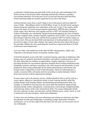 a craftsman’s child learning ancestral skills (while on the job, and contributing to the
family income in the process) while remaining academically illiterate or getting a
conventional education. Given the poor levels of rural and state-provided education,
formal schooling might not actually equip him for any job in the future.
Archana Kumari comes from a small village in one of the poorest and most deprived
areas of India – Muzaffarpur district in North Bihar. At age 14, she left school, earning a
pittance doing the traditional sujni embroidery of the area. At age 17 her creative skills
came to the notice of a local non-government organization, ADITHI and a Canadian
textile expert, Skye Morisson who together sent her to NIFT, the National Institute of
Fashion Technology on a scholarship. Despite being handicapped by her lack of English
and other academic skills, Archana regularly topped her class in NIFT, won a prize for the
Best Design Collection of the year, and has been accepted at NIFT for further studies on
her own merit. She says her hand skills and experience of working hands-on in craft have
given her an edge over the other students. Her regret is that the local school did not give
her and other children the early grounding that would have empowered them to be both
craftswomen and entrepreneurs.
As Cyrus Vakil, who headed one of the other NCERT subcommittees, rightly said:
‘Education is the primary means of economic mobility today.’
Craft skills should be on par with other vocational training, especially in traditional crafts
pockets, part of a properly structured curriculum, with trainers or parents paid to impart
the skill, rather than use children as unpaid labour. Equally important is the issue of
providing facilities for conventional education alongside those teaching traditional skills;
scheduling semesters and hours according to the work structures and seasonality of craft
production. Most young craftspeople do not attend school because school hours and
location make it impossible to avail of both disciplines. Much of craft production is
usually a seasonal affair, with peaks and lows according to market demands. School
terms and curricula could be organized accordingly.
In areas where craft is the primary activity, children should be able to opt for craft as a
course option, offered as a specialized stream in itself, learning ancillary skills like
product design, book keeping, display, merchandising and entrepreneurial skills. For
example, in a handloom weaving area, the course skills that should be taught include
entrepreneurship, money management, communication, textile design, draughtsmanship,
scale drawing, history of the craft, and technical skills. The young craftspeople should
also have exposure to other weaving styles, and the different yarns, counts, looms, as well
as interaction with other designers, artists and craftspeople.
To those of us now looking at the new millennium and seeking new directions for India,
the potential of crafts and craftspeople is something younger generations should be
sensitized to. Let us not lose sight of the fact that every ten years we lose ten per cent of
our craftspeople.
 