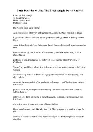 Blues Boundaries And The Blues Angela Davis Analysis
Rebekah Scarborough
15 December 2017
History of the Blues
Professor House
Did Angela Davis get it wrong?
As a consequence of slavery and segregation, Angela Y. Davis contends in Blues
Legacies and Black Feminism, her study of the recordings of Billie Holiday and the
blues
vaudevillians Gertrude (Ma) Rainey and Bessie Smith, black social consciousness has
been
overdetermined by race, with too little attention paid to sex and virtually none to
class. Davis, a
professor of something called the history of consciousness at the University of
California,
Santa Cruz, would have a hard time selling such a notion to this country s black poor,
who are
understandably inclined to blame the legacy of white racism for their poverty. But
she s right in
step with the more radical of her academic colleagues, even if her ingrained cultural
nationalism
prevents her from joining them in dismissing race as an arbitrary social construct
with no basis in
anthropology. Race, according to current academic thinking, is a smokescreen that
has drawn
discussion away from the more crucial issue of class.
If this sounds suspiciously like Marxism, it is Marxism gone post modern: a tool for
the
analysis of literary and other texts, not necessarily a call for the exploited masses to
rise. One
 