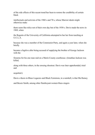 of the side effects of this recent trend has been to restore the credibility of certain
black
intellectuals and activists of the 1960 s and 70 s, whose Marxist ideals might
otherwise make
them seem like relics not of their own day but of the 1930 s. Davis made the news in
1969, when
the Regents of the University of California attempted to bar her from teaching at
U.C.L.A.
because she was a member of the Communist Party, and again a year later, when she
briefly
became a fugitive after being accused of supplying the brother of George Jackson
with the
firearms for his one man raid on a Marin County courthouse. (Jonathan Jackson was
killed,
along with three others, in the ensuing shootout. Davis was later apprehended, tried
and
acquitted.)
Davis s thesis in Blues Legacies and Black Feminism, in a nutshell, is that Ma Rainey
and Bessie Smith, among other flamboyant women blues singers
 