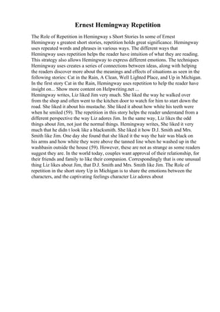 Ernest Hemingway Repetition
The Role of Repetition in Hemingway s Short Stories In some of Ernest
Hemingway s greatest short stories, repetition holds great significance. Hemingway
uses repeated words and phrases in various ways. The different ways that
Hemingway uses repetition helps the reader have intuition of what they are reading.
This strategy also allows Hemingway to express different emotions. The techniques
Hemingway uses creates a series of connections between ideas, along with helping
the readers discover more about the meanings and effects of situations as seen in the
following stories: Cat in the Rain, A Clean, Well Lighted Place, and Up in Michigan.
In the first story Cat in the Rain, Hemingway uses repetition to help the reader have
insight on... Show more content on Helpwriting.net ...
Hemingway writes, Liz liked Jim very much. She liked the way he walked over
from the shop and often went to the kitchen door to watch for him to start down the
road. She liked it about his mustache. She liked it about how white his teeth were
when he smiled (59). The repetition in this story helps the reader understand from a
different perspective the way Liz adores Jim. In the same way, Liz likes the odd
things about Jim, not just the normal things. Hemingway writes, She liked it very
much that he didn t look like a blacksmith. She liked it how D.J. Smith and Mrs.
Smith like Jim. One day she found that she liked it the way the hair was black on
his arms and how white they were above the tanned line when he washed up in the
washbasin outside the house (59). However, these are not as strange as some readers
suggest they are. In the world today, couples want approval of their relationship, for
their friends and family to like their companion. Correspondingly that is one unusual
thing Liz likes about Jim, that D.J. Smith and Mrs. Smith like Jim. The Role of
repetition in the short story Up in Michigan is to share the emotions between the
characters, and the captivating feelings character Liz adores about
 