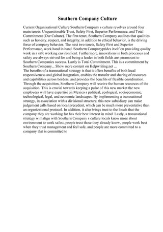 Southern Company Culture
Current Organizational Culture Southern Company s culture revolves around four
main tenets: Unquestionable Trust, Safety First, Superior Performance, and Total
Commitment (Our Culture). The first tenet, Southern Company outlines that qualities
such as honesty, respect, and integrity; in addition to ethical behavior, is the driving
force of company behavior. The next two tenets, Safety First and Superior
Performance, work hand in hand. Southern Companyprides itself on providing quality
work in a safe working environment. Furthermore, innovations in both processes and
safety are always strived for and being a leader in both fields are paramount to
Southern Companies success. Lastly is Total Commitment. This is a commitment by
Southern Company... Show more content on Helpwriting.net ...
The benefits of a transnational strategy is that it offers benefits of both local
responsiveness and global integration, enables the transfer and sharing of resources
and capabilities across borders, and provides the benefits of flexible coordination.
Through the acquisition, Southern Company will receive the human resources of the
acquisition. This is crucial towards keeping a pulse of this new market the new
employees will have expertise on Mexico s political, ecological, socioeconomic,
technological, legal, and economic landscapes. By implementing a transnational
strategy, in association with a divisional structure, this new subsidiary can make
judgement calls based on local precedent, which can be much more preventative than
an organizational protocol. In addition, it also brings trust to the locals that the
company they are working for has their best interest in mind. Lastly, a transnational
strategy will align with Southern Company s culture locals know more about
environment to work safest, people trust those they already know, people work best
when they trust management and feel safe, and people are more committed to a
company that is committed to
 