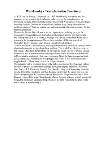 Washkansky s Transplantation Case Study
At 12:50 am on Sunday, December 3rd, 1967, Washkansky was taken into the
operating room, anaesthetised and ready to be prepped for transplantation by
Christiaan Barnard. Barnard made an incision, opened Washkansky chest, and began
inserting cannulas (a thin tube inserted into a vein or body cavity to administer
medicine, drain off fluid, or insert a surgical instrument) which are necessary for the
heartlung machine.
Meanwhile, Denise Darvall was in another operating room being prepped for
transplant by Marius Barnard. She had an artificial respirator to help her breathe
and to keep her alive. At 2:20 am, a message was sent to Marius that Washkansky
was ready for the operation and Marius then switched off Denise s artificial
respirator. Twelve minutes later, Denise Darvall s heart stopped
As soon as Darvall s heart stopped, the surgical team made an incision, opened up her
chest and connected her to a heart lung machine. This cooled her blood to preserve
her organs. Christiaan Barnard then cut through the major vessels of Denise s heart,
removed it, and placed the immaculate organ into a sterile dish that was filled with
cold preserving solution at 10 degrees centigrade. Next, the heart was carried next
door, where Louis Washkansky was prepped and ready. It was then immediately
supplied with ... Show more content on Helpwriting.net ...
The surgeons had to wait until Louis body had cooled to exactly 30 degrees Celsius
in order to protect his brain from damage during the lengthy operation. When his
body had cooled, Christiaan Barnard first placed a clamp on Washkansky s aorta to
isolate it from the circulation and then Barnard cut through the vessel that was just
above the opening of the coronary arteries. He also cut the pulmonary artery, then
Barnard removed the rest of Washkansky s heart. Barnard left only a small amount of
tissue, the pulmonary veins and the portions of the atria containing the ends of the
venae cavae in Washkansky s
 