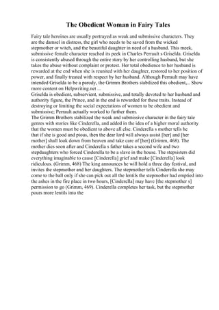 The Obedient Woman in Fairy Tales
Fairy tale heroines are usually portrayed as weak and submissive characters. They
are the damsel in distress, the girl who needs to be saved from the wicked
stepmother or witch, and the beautiful daughter in need of a husband. This meek,
submissive female character reached its peek in Charles Perrault s Griselda. Griselda
is consistently abused through the entire story by her controlling husband, but she
takes the abuse without complaint or protest. Her total obedience to her husband is
rewarded at the end when she is reunited with her daughter, restored to her position of
power, and finally treated with respect by her husband. Although Perrault may have
intended Griselda to be a parody, the Grimm Brothers stabilized this obedient,... Show
more content on Helpwriting.net ...
Griselda is obedient, subservient, submissive, and totally devoted to her husband and
authority figure, the Prince, and in the end is rewarded for these traits. Instead of
destroying or limiting the social expectations of women to be obedient and
submissive; Perrault actually worked to further them.
The Grimm Brothers stabilized the weak and submissive character in the fairy tale
genres with stories like Cinderella, and added in the idea of a higher moral authority
that the women must be obedient to above all else. Cinderella s mother tells he
that if she is good and pious, then the dear lord will always assist [her] and [her
mother] shall look down from heaven and take care of [her] (Grimm, 468). The
mother dies soon after and Cinderella s father takes a second wife and two
stepdaughters who forced Cinderella to be a slave in the house. The stepsisters did
everything imaginable to cause [Cinderella] grief and make [Cinderella] look
ridiculous. (Grimm, 468) The king announces he will hold a three day festival, and
invites the stepmother and her daughters. The stepmother tells Cinderella she may
come to the ball only if she can pick out all the lentils the stepmother had emptied into
the ashes in the fire place in two hours, [Cinderella] may have [the stepmother s]
permission to go (Grimm, 469). Cinderella completes her task, but the stepmother
pours more lentils into the
 
