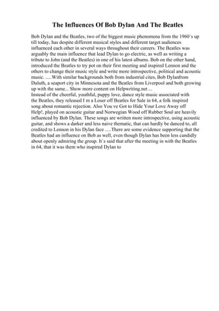 The Influences Of Bob Dylan And The Beatles
Bob Dylan and the Beatles, two of the biggest music phenomena from the 1960`s up
till today, has despite different musical styles and different target audiences
influenced each other in several ways throughout their careers. The Beatles was
arguably the main influence that lead Dylan to go electric, as well as writing a
tribute to John (and the Beatles) in one of his latest albums. Bob on the other hand,
introduced the Beatles to try pot on their first meeting and inspired Lennon and the
others to change their music style and write more introspective, political and acoustic
music. .....With similar backgrounds both from industrial cites, Bob Dylanfrom
Duluth, a seaport city in Minnesota and the Beatles from Liverpool and both growing
up with the same... Show more content on Helpwriting.net ...
Instead of the cheerful, youthful, puppy love, dance style music associated with
the Beatles, they released I m a Loser off Beatles for Sale in 64, a folk inspired
song about romantic rejection. Also You ve Got to Hide Your Love Away off
Help!, played on acoustic guitar and Norwegian Wood off Rubber Soul are heavily
influenced by Bob Dylan. These songs are written more introspective, using acoustic
guitar, and shows a darker and less naive thematic, that can hardly be danced to, all
credited to Lennon in his Dylan face .....There are some evidence supporting that the
Beatles had an influence on Bob as well, even though Dylan has been less candidly
about openly admiring the group. It`s said that after the meeting in with the Beatles
in 64, that it was them who inspired Dylan to
 