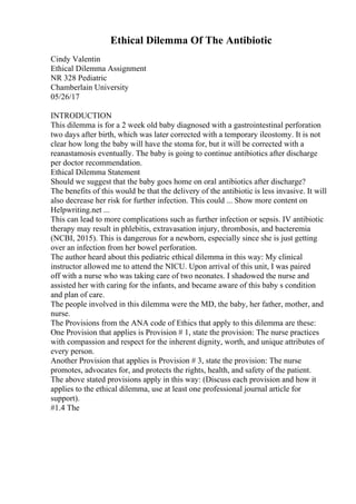 Ethical Dilemma Of The Antibiotic
Cindy Valentin
Ethical Dilemma Assignment
NR 328 Pediatric
Chamberlain University
05/26/17
INTRODUCTION
This dilemma is for a 2 week old baby diagnosed with a gastrointestinal perforation
two days after birth, which was later corrected with a temporary ileostomy. It is not
clear how long the baby will have the stoma for, but it will be corrected with a
reanastamosis eventually. The baby is going to continue antibiotics after discharge
per doctor recommendation.
Ethical Dilemma Statement
Should we suggest that the baby goes home on oral antibiotics after discharge?
The benefits of this would be that the delivery of the antibiotic is less invasive. It will
also decrease her risk for further infection. This could ... Show more content on
Helpwriting.net ...
This can lead to more complications such as further infection or sepsis. IV antibiotic
therapy may result in phlebitis, extravasation injury, thrombosis, and bacteremia
(NCBI, 2015). This is dangerous for a newborn, especially since she is just getting
over an infection from her bowel perforation.
The author heard about this pediatric ethical dilemma in this way: My clinical
instructor allowed me to attend the NICU. Upon arrival of this unit, I was paired
off with a nurse who was taking care of two neonates. I shadowed the nurse and
assisted her with caring for the infants, and became aware of this baby s condition
and plan of care.
The people involved in this dilemma were the MD, the baby, her father, mother, and
nurse.
The Provisions from the ANA code of Ethics that apply to this dilemma are these:
One Provision that applies is Provision # 1, state the provision: The nurse practices
with compassion and respect for the inherent dignity, worth, and unique attributes of
every person.
Another Provision that applies is Provision # 3, state the provision: The nurse
promotes, advocates for, and protects the rights, health, and safety of the patient.
The above stated provisions apply in this way: (Discuss each provision and how it
applies to the ethical dilemma, use at least one professional journal article for
support).
#1.4 The
 