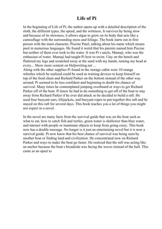 Life of Pi
In the beginning of Life of Pi, the author opens up with a detailed description of the
sloth, the different types, the speed, and the wittiness. It survives by being slow
and because of its slowness; it allows algae to grow on its body that acts like a
camouflage with the surrounding moss and foliage. The book starts out in first
person with the main character, Piscine Patel, talking about his name which means
pool in numerous languages. He found it weird that his parents named him Piscine
but neither of them ever took to the water. It was Pi s uncle, Mamaji, who was the
enthusiast of water. Mamaji had taught Pi how to swim. I lay on the bench and
fluttered my legs and scratched away at the sand with my hands, turning my head at
every... Show more content on Helpwriting.net ...
Along with the other supplies Pi found in the storage cabin were 10 orange
whistles which he realized could be used as training devices to keep himself on
top of the food chain and Richard Parker on the bottom instead of the other way
around. Pi seemed to be less confident and beginning to doubt his chance of
survival. Many times he contemplated jumping overboard or ways to get Richard
Parker off of the boat. Pi knew he had to do something to get off of the boat to stay
away from Richard Parker if he ever did attack so he decided to build a raft. He
used four buoyant oars, lifejackets, and buoyant ropes to put together this raft and he
stayed on this raft for several days. This book teaches you a lot of things you might
not expect in a novel.
In the novel are many facts from the survival guide that was on the boat such as
what to eat, how to catch fish and turtles, green water is shallower than blue water,
and interact with people or inanimate objects to keep from going crazy. This book
now has a double message. No longer is it just an entertaining novel but it is now a
survival guide. Pi now knew that his best chance of survival was being seen by
another boat or finding land and civilization. He concentrated now on Richard
Parker and ways to make the boat go faster. He realized that the raft was acting like
an anchor because the boat s broadside was facing the waves instead of the hull. This
came as an upset to
 