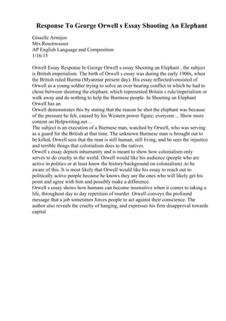 Response To George Orwell s Essay Shooting An Elephant
Gisselle Armijos
Mrs.Rosenwasser
AP English Language and Composition
1/16/15
Orwell Essay Response In George Orwell s essay Shooting an Elephant , the subject
is British imperialism. The birth of Orwell s essay was during the early 1900s, when
the British ruled Burma (Myanmar present day). His essay reflected/consisted of
Orwell as a young soldier trying to solve an over bearing conflict in which he had to
chose between shooting the elephant, which represented Britain s rule/imperialism or
walk away and do nothing to help the Burmese people. In Shooting an Elephant
Orwell has an
Orwell demonstrates this by stating that the reason he shot the elephant was because
of the pressure he felt, caused by his Western power figure; everyone... Show more
content on Helpwriting.net ...
The subject is an execution of a Burmese man, watched by Orwell, who was serving
as a guard for the British at that time. The unknown Burmese man is brought out to
be killed, Orwell sees that the man is still human, still living, and he sees the injustice
and terrible things that colonialism does to the natives.
Orwell s essay depicts inhumanity and is meant to show how colonialism only
serves to do cruelty in the world. Orwell would like his audience (people who are
active in politics or at least know the history/background on colonialism) ,to be
aware of this. It is most likely that Orwell would like his essay to reach out to
politically active people because he knows they are the ones who will likely get his
point and agree with him and possibly make a difference.
Orwell s essay shows how humans can become insensitive when it comes to taking a
life, throughout day to day repetition of murder. Orwell conveys the profound
message that a job sometimes forces people to act against their conscience. The
author also reveals the cruelty of hanging, and expresses his firm disapproval towards
capital
 