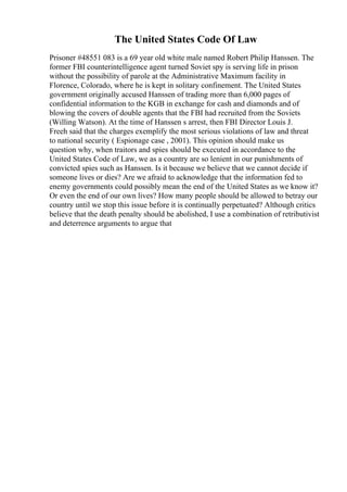 The United States Code Of Law
Prisoner #48551 083 is a 69 year old white male named Robert Philip Hanssen. The
former FBI counterintelligence agent turned Soviet spy is serving life in prison
without the possibility of parole at the Administrative Maximum facility in
Florence, Colorado, where he is kept in solitary confinement. The United States
government originally accused Hanssen of trading more than 6,000 pages of
confidential information to the KGB in exchange for cash and diamonds and of
blowing the covers of double agents that the FBI had recruited from the Soviets
(Willing Watson). At the time of Hanssen s arrest, then FBI Director Louis J.
Freeh said that the charges exemplify the most serious violations of law and threat
to national security ( Espionage case , 2001). This opinion should make us
question why, when traitors and spies should be executed in accordance to the
United States Code of Law, we as a country are so lenient in our punishments of
convicted spies such as Hanssen. Is it because we believe that we cannot decide if
someone lives or dies? Are we afraid to acknowledge that the information fed to
enemy governments could possibly mean the end of the United States as we know it?
Or even the end of our own lives? How many people should be allowed to betray our
country until we stop this issue before it is continually perpetuated? Although critics
believe that the death penalty should be abolished, I use a combination of retributivist
and deterrence arguments to argue that
 
