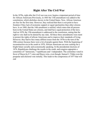 Right After The Civil War
In the 1870s, right after the Civil war was over, begins a important period of time
for African Americans.Previously, in 1865 the 13th amendment was added to the
constitution, which abolishes slavery in the United States. Now, African Americas
are free for the first time. However, they realized that there is not point to have
freedom if they lack of economic support or equal oportunities than other citizens
have. Is on 1868, that the 14th amedment is ratified, which states that all persons
born in the United States are citizens, and shall have equal protection of the laws.
And on 1870, the 15th amendment is addressed to the constituion, stating that the
right to vote shall no be denied by any state. All these three amendments were ment
to protect the rights of african Americans and to improve their standards of living.
However, they had to face many differet issues from the 1870s to the turn of the
20th century because there were a lot of people against them. With the beginning of
reconstruction era in the south in 1870, African Americans are now seeking for a
bright future socially and economically speaking. In the presidential elections of
1876, Repubilcans challenge the results in the south, and congress appopints a
committee of 7 democrats, 7 republicans and 1 independent. The committee voted in
favor of Hayes by 8 7 votes and Hayes wins, even though, Samuel J. Tilden won the
poupular and electoral vote initially. This leads to the compromise of 1877 that will
end
 