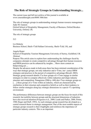 The Role of Strategic Groups in Understanding Strategic...
The current issue and full text archive of this journal is available at
www.emeraldinsight.com/0048 3486.htm
The role of strategic groups in understanding strategic human resource management
Judie M. Gannon
Oxford School of Hospitality Management, Faculty of Business, Oxford Brookes
University, Oxford, UK
The role of strategic groups
513
Liz Doherty
Business School, Shefп¬Ѓeld Hallam University, Shefп¬Ѓeld, UK, and
Angela Roper
School of Hospitality Tourism Management, University of Surrey, Guildford, UK
Abstract
Purpose This article aims to explore how understanding the challenges faced by
companies attempts to create competitive advantage through their human resources
and HRM practices can be enhanced by insights ... Show more content on
Helpwriting.net ...
Despite the advances made in both areas there has been minimal consideration of the
ways that strategic groups, not only industries and п¬Ѓrms, inп¬‚uence HRM
strategies and practices in the pursuit of competitive advantage (Boxall, 2003).
Strategic group research identiп¬Ѓes how groups of п¬Ѓrms engage in similar
strategies in order to compete effectively within industries and shape industry
structure and competition. Panagiotou (2006 p. 440) deп¬Ѓnes strategic groups as:
[. . .] those groups of п¬Ѓrms within an industry, which are characterised by
similarities in their structure and competitive beliefs as well as their tendency to
follow similar strategies along key strategic dimensions in a speciп¬Ѓc operating
environment.
The performance differences between strategic groups are the focus for much of this
research, but mobility between groups and the structural dimensions of industries
have also received attention (Ferguson et al., 2000; Leask and Parker, 2006; Porter,
1980; Reger and Huff, 1993). As such strategic group research has developed as a
central research theme in strategic management. One of the most notable aspects of
strategic groups research is that it highlights and reinforces the importance of
particular industry contexts. This is an important
 