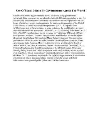 Use Of Social Media By Governments Across The World
Use of social media by governments across the world Many governments
worldwide have a presence on social media but with different approaches to use. For
instance, the actual executive institutions may not have an active presence, but the
heads of state have social media accounts, for example, the president of the United
States created a Twitter account for the president @POTUS, separate from
@Whitehouse and @Barackobama. In some instances, the world leaders are more
conversational than the institutions (Androsoff, 2015). According to Lufkens (2015)
86% of the UN member states have a presence on Twitter and 172 heads of State
have personal accounts. The most conversational world leaders are Paul Kagame
(Rwanda), Erna Solberg (Norway) and Mashi Rafael (Ecuador). The most robust
government Twitter accounts are to be found in European Union countries, North
America and Latin America. However, the most recent growth is to be found in
Africa, Middle East, Asia, Central and Eastern Europe countries (Androsoff, 2015).
Federica Mogherini, the High Representative of the EU for Foreign Affairs and
Security Policy stated that Twitter has proven to be a revolutionary social network
even in politics. It is an extraordinary channel of diplomacy and of communication.
(Lufkens, 2015) Benefits of social media for the Kenyan government 1.Information
dissemination Social media provides a channel to rapidly spread and share
information to the general public (Blanchard, 2010). Government
 