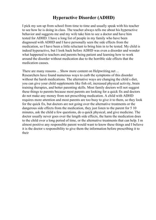 Hyperactive Disorder (ADHD)
I pick my son up from school from time to time and usually speak with his teacher
to see how he is doing in class. The teacher always tells me about his hyperactive
behavior and suggests me and my wife take him to see a doctor and have him
tested for ADHD. I have a long list of people in my family who have been
diagnosed with ADHD and I have personally seen the side effects from the
medication, so I have been a little reluctant to bring him in to be tested. My child is
indeed hyperactive, but I look back before ADHD was even a disorder and wonder
what happened to teachers and parents being patient and learning how to work
around the disorder without medication due to the horrible side effects that the
medication causes.
There are many reasons ... Show more content on Helpwriting.net ...
Researchers have found numerous ways to curb the symptoms of this disorder
without the harsh medications. The alternative ways are changing the child s diet,
you can give your child supplements like fish oil, increased physical activity, brain
training therapies, and better parenting skills. Most family doctors will not suggest
these things to parents because most parents are looking for a quick fix and doctors
do not make any money from not prescribing medication. A child with ADHD
requires more attention and most parents are too busy to give it to them, so they look
for the quick fix, but doctors are not going over the alternative treatments or the
dangerous side effects from the medication, they just listen to the parent for 5 10
minutes, ask the child a few questions, do a quick physical, and give medicine. The
doctor usually never goes over the length side effects, the harm the medication does
to the child over a long period of time, or the alternative treatments that can help. I m
almost positive any responsible parent would want to know these things and I believe
it is the doctor s responsibility to give them the information before prescribing it to
their
 