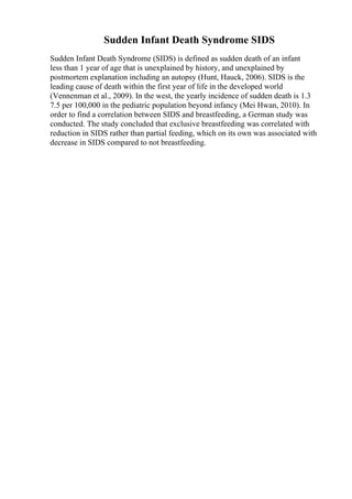 Sudden Infant Death Syndrome SIDS
Sudden Infant Death Syndrome (SIDS) is defined as sudden death of an infant
less than 1 year of age that is unexplained by history, and unexplained by
postmortem explanation including an autopsy (Hunt, Hauck, 2006). SIDS is the
leading cause of death within the first year of life in the developed world
(Vennenman et al., 2009). In the west, the yearly incidence of sudden death is 1.3
7.5 per 100,000 in the pediatric population beyond infancy (Mei Hwan, 2010). In
order to find a correlation between SIDS and breastfeeding, a German study was
conducted. The study concluded that exclusive breastfeeding was correlated with
reduction in SIDS rather than partial feeding, which on its own was associated with
decrease in SIDS compared to not breastfeeding.
 