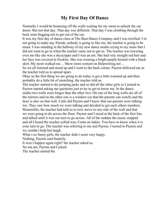 My First Day Of Dance
Normally I would be bouncing off the walls waiting for my mom to unlock the car
doors. But not that day. That day was different. That day I was climbing through the
back seats begging not to get out of the car.
It was my first day of dance class at The Beat Dance Company and I was terrified. I m
not going to make any friends, nobody is going to like me, the teacher is going to be
mean. I was standing in the hallway of my new dance studio crying to my mom that I
did not want to go in when the teacher came out to get us. The teacher was towering
over me like she was a skyscraper and I was an ant. She had very straight red hair and
her face was covered in freckles. She was wearing a bright purple leotard with a black
skirt. My mom walked me ... Show more content on Helpwriting.net ...
So we all listened and stood up and I went to the back corner. Payton followed me as
the teacher told us to spread apart.
Okay so the first thing we are going to do today is get a little warmed up and then
probably do a little bit of stretching, the teacher told us.
The teacher started to do jumping jacks and so did all the other girls so I joined in.
Payton started asking me questions just to try to get to know me. In the dance
studio two walls were longer than the other two. On one of the long walls are all of
the mirrors and on the other one is a window (so that the parents can watch) and the
door is also on that wall. Little did Payton and I know that our parents were talking
too. They saw how much we were talking and decided to get each others numbers.
Meanwhile, the teacher had told us to now move to one side of the wall and that
we were going to do across the floor. Payton and I stood at the back of the first line
and talked until it was our turn to go across. All of the sudden the music stopped
and all I heard the teacher yelled was, Come on ladies. You have to know when it is
your turn to go. The teacher was referring to me and Payton. I turned to Payton and
we couldn t help but laugh.
What s so funny girls, the teacher didn t seem very happy.
Nothing, Payton said franticly.
It won t happen again right? the teacher asked us.
No ma am, Payton and I joked.
The teacher started the
 