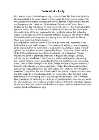 Portrait of a Lady
First written in the 1880s and extensively revised in 1908, The Portrait of a Lady is
often considered to be James s greatest achievement. In it, he explored many of his
most characteristic themes, including the conflict between American individualism
and European social custom and the situation of Americans in Europe. James
proclaimed that The only reason for the existence of a novel is that it does attempt to
represent reality. Plot was for him but the extension of character. The novel must
show rather than tell he was interested in why people did as they did, rather than
simply in what they did; motive was more important than deed. The observer of the
dinner table and the drawing room, the country house and the salon, the library...
Show more content on Helpwriting.net ...
But the narrative technique did not allow for it. So in the end The portrait of the
Lady is finally not a modernist novel. There is no such a thing yet as the autonomy
of the character; truly an exploration of a character s psychological frame or mind,
options. In a way Isabel remains emplotted by James. Like most of James s fiction
of the 1870s, and the majority of his writing for the rest of his career, Portrait
focuses on a group of expatriate Americans in England and Europe. Leisured,
cultured, but just a bit bored, Daniel Touchett and his son Ralph are idly passing
their time at Daniel s country estate, Gardencourt, but find themselves reenergized
when Daniel s all but estranged wife, Lydia, brings with her to England her niece, a
beautiful and enthusiastic orphan named Isabel Archer. Isabel is everything these
men are not: lively, enthusiastic, and alert, she is a less flirtatious, more thoughtful
version of Daisy Miller. But this American Girl, too, has the resistance to convention
that both marks the type and makes its fate so problematic; when her Aunt Lydia
reproaches her for staying up late to talk to Ralph and his friend, Lord Warburton,
Isabel thanks her for informing her of the social prohibition but claims that she wants
this knowledge only so as to choose whether to follow it. Despite, or perhaps because
of, this very American insistence on freedom of choice, Isabel attracts one suitor after
another: first Lord Warburton; then
 