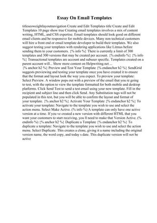 Essay On Email Templates
titleseoweightlayoutnavigation Create and Edit Templates title Create and Edit
Templates 10 page show true Creating email templates involves a mix of content
writing, HTML, and CSS expertise. Email templates should look good on different
email clients and be responsive for mobile devices. Many non technical customers
will hire a front end or email template developer to build their templates. We also
suggest testing your templates with rendering applications like Litmus before
sending them to your customers. {% info %} There is currently a limit of 300
templates and 300 versions that may be created per account. {% endinfo %} {% info
%} Transactional templates are account and subuser specific. Templates created on a
parent account will... Show more content on Helpwriting.net ...
{% anchor h2 %} Preview and Test Your Template {% endanchor h2 %} SendGrid
suggests previewing and testing your template once you have created it to ensure
that the format and layout look the way you expect. To preview your template:
Select Preview. A window pops out with a preview of the email that you re going
to test, with the option to view the template formatted for both mobile and desktop
platforms. Click Send Test to send a test email using your new template. Fill in the
recipient and subject line and then click Send. Any Substitution tags will not be
populated in this test, but you will be able to confirm the layout and format of
your template. {% anchor h2 %} Activate Your Template {% endanchor h2 %} To
activate your template: Navigate to the template you wish to use and select the
action menu. Select Make Active. (% info %) A template can only have one active
version at a time. If you ve created a new version with different HTML that you
want your customers to start receiving, you ll need to make that Version Active. (%
endinfo %) {% anchor h2 %} Duplicate a Template {% endanchor h2 %} To
duplicate a template: Navigate to the template you wish to use and select the action
menu. Select Duplicate. This creates a clone, giving it a name including the original
version name, the word copy, and today s date. This duplicate version will not be
active
 