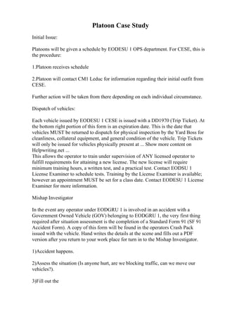 Platoon Case Study
Initial Issue:
Platoons will be given a schedule by EODESU 1 OPS department. For CESE, this is
the procedure:
1.Platoon receives schedule
2.Platoon will contact CM1 Leduc for information regarding their initial outfit from
CESE.
Further action will be taken from there depending on each individual circumstance.
Dispatch of vehicles:
Each vehicle issued by EODESU 1 CESE is issued with a DD1970 (Trip Ticket). At
the bottom right portion of this form is an expiration date. This is the date that
vehicles MUST be returned to dispatch for physical inspection by the Yard Boss for
cleanliness, collateral equipment, and general condition of the vehicle. Trip Tickets
will only be issued for vehicles physically present at ... Show more content on
Helpwriting.net ...
This allows the operator to train under supervision of ANY licensed operator to
fulfill requirements for attaining a new license. The new license will require
minimum training hours, a written test, and a practical test. Contact EODSU 1
License Examiner to schedule tests. Training by the License Examiner is available;
however an appointment MUST be set for a class date. Contact EODESU 1 License
Examiner for more information.
Mishap Investigator
In the event any operator under EODGRU 1 is involved in an accident with a
Government Owned Vehicle (GOV) belonging to EODGRU 1, the very first thing
required after situation assessment is the completion of a Standard Form 91 (SF 91
Accident Form). A copy of this form will be found in the operators Crash Pack
issued with the vehicle. Hand writes the details at the scene and fills out a PDF
version after you return to your work place for turn in to the Mishap Investigator.
1)Accident happens.
2)Assess the situation (Is anyone hurt, are we blocking traffic, can we move our
vehicles?).
3)Fill out the
 