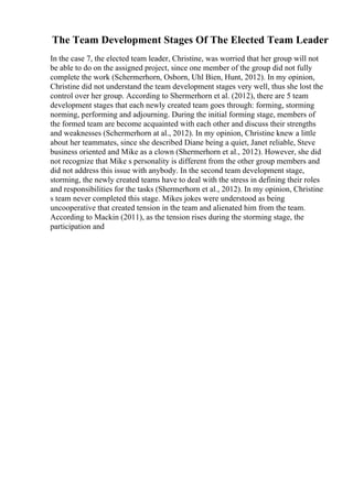 The Team Development Stages Of The Elected Team Leader
In the case 7, the elected team leader, Christine, was worried that her group will not
be able to do on the assigned project, since one member of the group did not fully
complete the work (Schermerhorn, Osborn, Uhl Bien, Hunt, 2012). In my opinion,
Christine did not understand the team development stages very well, thus she lost the
control over her group. According to Shermerhorn et al. (2012), there are 5 team
development stages that each newly created team goes through: forming, storming
norming, performing and adjourning. During the initial forming stage, members of
the formed team are become acquainted with each other and discuss their strengths
and weaknesses (Schermerhorn at al., 2012). In my opinion, Christine knew a little
about her teammates, since she described Diane being a quiet, Janet reliable, Steve
business oriented and Mike as a clown (Shermerhorn et al., 2012). However, she did
not recognize that Mike s personality is different from the other group members and
did not address this issue with anybody. In the second team development stage,
storming, the newly created teams have to deal with the stress in defining their roles
and responsibilities for the tasks (Shermerhorn et al., 2012). In my opinion, Christine
s team never completed this stage. Mikes jokes were understood as being
uncooperative that created tension in the team and alienated him from the team.
According to Mackin (2011), as the tension rises during the storming stage, the
participation and
 
