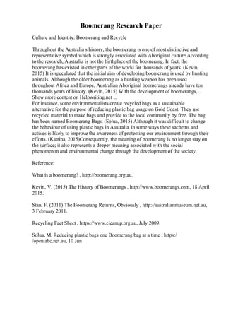 Boomerang Research Paper
Culture and Identity: Boomerang and Recycle
Throughout the Australia s history, the boomerang is one of most distinctive and
representative symbol which is strongly associated with Aboriginal culture.According
to the research, Australia is not the birthplace of the boomerang. In fact, the
boomerang has existed in other parts of the world for thousands of years. (Kevin,
2015) It is speculated that the initial aim of developing boomerang is used by hunting
animals. Although the older boomerang as a hunting weapon has been used
throughout Africa and Europe, Australian Aboriginal boomerangs already have ten
thousands years of history. (Kevin, 2015) With the development of boomerangs,...
Show more content on Helpwriting.net ...
For instance, some environmentalists create recycled bags as a sustainable
alternative for the purpose of reducing plastic bag usage on Gold Coast. They use
recycled material to make bags and provide to the local community by free. The bag
has been named Boomerang Bags. (Solua, 2015) Although it was difficult to change
the behaviour of using plastic bags in Australia, in some ways these sachems and
actives is likely to improve the awareness of protecting our environment through their
efforts. (Katrina, 2015)Consequently, the meaning of boomerang is no longer stay on
the surface; it also represents a deeper meaning associated with the social
phenomenon and environmental change through the development of the society.
Reference:
What is a boomerang? , http://boomerang.org.au.
Kevin, V. (2015) The History of Boomerangs , http://www.boomerangs.com, 18 April
2015.
Stan, F. (2011) The Boomerang Returns, Obviously , http://australianmuseum.net.au,
3 February 2011.
Recycling Fact Sheet , https://www.cleanup.org.au, July 2009.
Solua, M. Reducing plastic bags one Boomerang bag at a time , https:/
/open.abc.net.au, 10 Jun
 