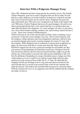 Interview With a Walgreens Manager Essay
Since 1901, Walgreens has had a strong passion for customer service. The founder,
Charles Walgreens, goal was to create a drugstore that was like no other. He said
that for as many drugstores as he had worked at, he had never worked for one that
had a focus for good customer service and low prices. Walgreens has grown by
leaps and bounds since 1901 and is now recognized as the leader in the market with
over 7000 stores. Charles Walgreen had an eye for good managers. He said he was
able to pick people that he knew were smarter than him so to promote them and
make them the heads of his drugstores. As a store manager, not only is it your job to
run a store which includes ordering, customer care, and inventory control, but also it
is your... Show more content on Helpwriting.net ...
I believe this may be one of the only job types out there where everything is up to
one person. To become a store manager is not easy. This involves longevity with
the company, college education, previous management experience, and have been
an assistant manager and executive assistant manager for a total of 3 years with
the company. While Walgreens has its credentials it expects from an applicant on
paper, my interviewee feels that it is much more than that. When asked what
KSAOs he suggests for one to be a good store manager he said number one they
must possess strong leadership. He stated that one can have 10 degrees form the
best universities and have the best interviewing skill and they might even get the
job but once in the position to succeed, they must possess leadership or they will
fail. His definition of leadership was unique. He pulled a piece of paper out of his
wallet and gave it to me. It said No one could be a great leader unless he takes
genuine joy in the success of those under him W. A. Nanc. He stated that the
company will tell you 30 things to do in a day and want them to be done by the
end of the day but it is crucial to ask yourself what is best for the customer and
make the decision. This leads to the second KASO necessary; be a decision maker.
With the economy the way it is, he suggested, and with the cutbacks that the company
has made, we have to
 
