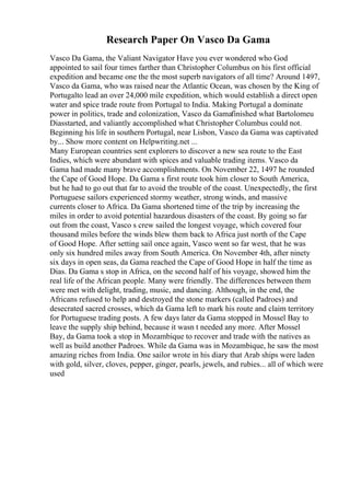Research Paper On Vasco Da Gama
Vasco Da Gama, the Valiant Navigator Have you ever wondered who God
appointed to sail four times farther than Christopher Columbus on his first official
expedition and became one the the most superb navigators of all time? Around 1497,
Vasco da Gama, who was raised near the Atlantic Ocean, was chosen by the King of
Portugalto lead an over 24,000 mile expedition, which would establish a direct open
water and spice trade route from Portugal to India. Making Portugal a dominate
power in politics, trade and colonization, Vasco da Gamafinished what Bartolomeu
Diasstarted, and valiantly accomplished what Christopher Columbus could not.
Beginning his life in southern Portugal, near Lisbon, Vasco da Gama was captivated
by... Show more content on Helpwriting.net ...
Many European countries sent explorers to discover a new sea route to the East
Indies, which were abundant with spices and valuable trading items. Vasco da
Gama had made many brave accomplishments. On November 22, 1497 he rounded
the Cape of Good Hope. Da Gama s first route took him closer to South America,
but he had to go out that far to avoid the trouble of the coast. Unexpectedly, the first
Portuguese sailors experienced stormy weather, strong winds, and massive
currents closer to Africa. Da Gama shortened time of the trip by increasing the
miles in order to avoid potential hazardous disasters of the coast. By going so far
out from the coast, Vasco s crew sailed the longest voyage, which covered four
thousand miles before the winds blew them back to Africa just north of the Cape
of Good Hope. After setting sail once again, Vasco went so far west, that he was
only six hundred miles away from South America. On November 4th, after ninety
six days in open seas, da Gama reached the Cape of Good Hope in half the time as
Dias. Da Gama s stop in Africa, on the second half of his voyage, showed him the
real life of the African people. Many were friendly. The differences between them
were met with delight, trading, music, and dancing. Although, in the end, the
Africans refused to help and destroyed the stone markers (called Padroes) and
desecrated sacred crosses, which da Gama left to mark his route and claim territory
for Portuguese trading posts. A few days later da Gama stopped in Mossel Bay to
leave the supply ship behind, because it wasn t needed any more. After Mossel
Bay, da Gama took a stop in Mozambique to recover and trade with the natives as
well as build another Padroes. While da Gama was in Mozambique, he saw the most
amazing riches from India. One sailor wrote in his diary that Arab ships were laden
with gold, silver, cloves, pepper, ginger, pearls, jewels, and rubies... all of which were
used
 
