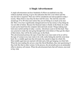 A Single Advertisement
A single advertisement can have hundreds of effects on mankind every day
without anybody noticing. It gives the indication that life is not whole until the
one last item is acquired. Then one will be considered cool and accepted in today s
society. Many believe once they hit their mid life crisis. The mid life crisis hits
around age 35 to 40 when men realize they are not fitting in as much as he once
did. Men s lives have significantly changed and now he has money to buy things he
was not able to before. Because his financial status is finally in the black, he is able
to pick up his head from the computer desk and look around. Things making men
look more stylish and hip in today s society. Advertisers seem to hit this hard. They
use cynicism to make the men going through their crisis believe if they get the object
of their desire, they will be the coolest guy on the block.
This advertisement portrays the type of man that every man wants to be as well as
the type of woman every man wants to be with; really hitting the mid life crisis bone
hard. He s a middle aged man that obviously has stayed in shape his whole life.
Most middle aged men are married with kids and a little gut hanging over their belt.
When the men reading this ad see a man like David Beckham, they start questioning if
they look like that to other women. In the process, the ad actually gives an unintended
effect to destroy self esteem. When the advertisement hurts that self esteem, men tend
to buy what
 