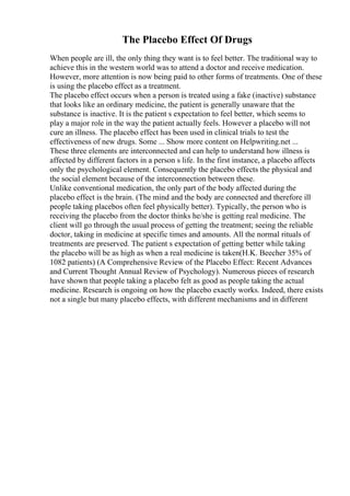 The Placebo Effect Of Drugs
When people are ill, the only thing they want is to feel better. The traditional way to
achieve this in the western world was to attend a doctor and receive medication.
However, more attention is now being paid to other forms of treatments. One of these
is using the placebo effect as a treatment.
The placebo effect occurs when a person is treated using a fake (inactive) substance
that looks like an ordinary medicine, the patient is generally unaware that the
substance is inactive. It is the patient s expectation to feel better, which seems to
play a major role in the way the patient actually feels. However a placebo will not
cure an illness. The placebo effect has been used in clinical trials to test the
effectiveness of new drugs. Some ... Show more content on Helpwriting.net ...
These three elements are interconnected and can help to understand how illness is
affected by different factors in a person s life. In the first instance, a placebo affects
only the psychological element. Consequently the placebo effects the physical and
the social element because of the interconnection between these.
Unlike conventional medication, the only part of the body affected during the
placebo effect is the brain. (The mind and the body are connected and therefore ill
people taking placebos often feel physically better). Typically, the person who is
receiving the placebo from the doctor thinks he/she is getting real medicine. The
client will go through the usual process of getting the treatment; seeing the reliable
doctor, taking in medicine at specific times and amounts. All the normal rituals of
treatments are preserved. The patient s expectation of getting better while taking
the placebo will be as high as when a real medicine is taken(H.K. Beecher 35% of
1082 patients) (A Comprehensive Review of the Placebo Effect: Recent Advances
and Current Thought Annual Review of Psychology). Numerous pieces of research
have shown that people taking a placebo felt as good as people taking the actual
medicine. Research is ongoing on how the placebo exactly works. Indeed, there exists
not a single but many placebo effects, with different mechanisms and in different
 