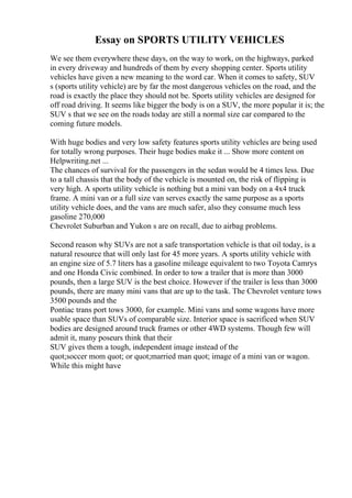Essay on SPORTS UTILITY VEHICLES
We see them everywhere these days, on the way to work, on the highways, parked
in every driveway and hundreds of them by every shopping center. Sports utility
vehicles have given a new meaning to the word car. When it comes to safety, SUV
s (sports utility vehicle) are by far the most dangerous vehicles on the road, and the
road is exactly the place they should not be. Sports utility vehicles are designed for
off road driving. It seems like bigger the body is on a SUV, the more popular it is; the
SUV s that we see on the roads today are still a normal size car compared to the
coming future models.
With huge bodies and very low safety features sports utility vehicles are being used
for totally wrong purposes. Their huge bodies make it ... Show more content on
Helpwriting.net ...
The chances of survival for the passengers in the sedan would be 4 times less. Due
to a tall chassis that the body of the vehicle is mounted on, the risk of flipping is
very high. A sports utility vehicle is nothing but a mini van body on a 4x4 truck
frame. A mini van or a full size van serves exactly the same purpose as a sports
utility vehicle does, and the vans are much safer, also they consume much less
gasoline 270,000
Chevrolet Suburban and Yukon s are on recall, due to airbag problems.
Second reason why SUVs are not a safe transportation vehicle is that oil today, is a
natural resource that will only last for 45 more years. A sports utility vehicle with
an engine size of 5.7 liters has a gasoline mileage equivalent to two Toyota Camrys
and one Honda Civic combined. In order to tow a trailer that is more than 3000
pounds, then a large SUV is the best choice. However if the trailer is less than 3000
pounds, there are many mini vans that are up to the task. The Chevrolet venture tows
3500 pounds and the
Pontiac trans port tows 3000, for example. Mini vans and some wagons have more
usable space than SUVs of comparable size. Interior space is sacrificed when SUV
bodies are designed around truck frames or other 4WD systems. Though few will
admit it, many poseurs think that their
SUV gives them a tough, independent image instead of the
quot;soccer mom quot; or quot;married man quot; image of a mini van or wagon.
While this might have
 
