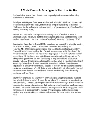 3 Main Research Paradigms in Tourism Studies
A critical view on my view; 3 main research paradigms in tourism studies using
ecotourism as an example.
Paradigm; a conceptual framework within which scientific theories are constructed,
which is consistent within itself, but may need completely revising as evidence
challenging the factual accuracy of some aspects of its accumulates. (Chambers 21st
century dictionary, 1996)
Ecotourism; the careful development end management of tourism in areas of
unspoiled natural beauty, so that the environment is preserved and the income form
tourism contributes to its conservation. (Chambers 21st century dictionary, 1996)
Introduction According to Kuhn (1962), paradigms are essential to scientific inquiry,
for no natural history can be ... Show more content on Helpwriting.net ...
(Dowsly, M. (2008) Inuit organized polar bearsport hunting in Nunavut territory,
Canada) I perceive this article to be of a positive nature due to the fact that all the
research is based on facts collected in the sole purpose of supporting the researchers
conclusions. All the data is interpreted in one way, discarding all other views. For
example the approval of the Inuit community is only measured by economical
growth. Not once does the researcher ask the question what is important to the Inuit?
Where lay their values? Is there awareness by the Inuit and non Inuit about the
importance of conservation methods? It seems to me that this researcher is writing a
marketing report instead of really being concerned with the fate of the polar bear and
its conservation. In short this article was focused on obtaining facts, describing,
predicting and verifying.
Interpretive approach The interpretive approach seeks understanding and meaning
into what is being researched. It treats the social world as subject, encouraging it to
speak for itself, Tribe (2001).Interpretive researchers acknowledge that questions can
have multiple answers depending on their and others positionalities, ideologies, rules
and ends. The research is overall conducted on a qualitative basis, using quantitative
methods only in an interpretative manner. While moderate and well distributed
tourism may help to upkeep attractions and preserve the environment, tourism as a
mass
 