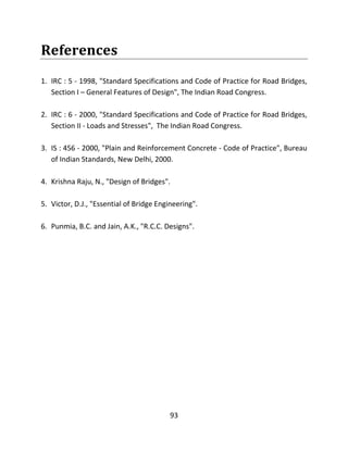 93
References
1. IRC : 5 - 1998, "Standard Specifications and Code of Practice for Road Bridges,
Section I – General Features of Design", The Indian Road Congress.
2. IRC : 6 - 2000, "Standard Specifications and Code of Practice for Road Bridges,
Section II - Loads and Stresses", The Indian Road Congress.
3. IS : 456 - 2000, "Plain and Reinforcement Concrete - Code of Practice", Bureau
of Indian Standards, New Delhi, 2000.
4. Krishna Raju, N., "Design of Bridges".
5. Victor, D.J., "Essential of Bridge Engineering".
6. Punmia, B.C. and Jain, A.K., "R.C.C. Designs".
 