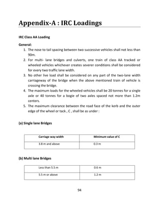 94
Appendix-A : IRC Loadings
IRC Class AA Loading
General:
1. The nose to tail spacing between two successive vehicles shall not less than
90m.
2. For multi- lane bridges and culverts, one train of class AA tracked or
wheeled vehicles whichever creates severer conditions shall be considered
for every two traffic lane width.
3. No other live load shall be considered on any part of the two-lane width
carriageway of the bridge when the above mentioned train of vehicle is
crossing the bridge.
4. The maximum loads for the wheeled vehicles shall be 20 tonnes for a single
axle or 40 tonnes for a bogie of two axles spaced not more than 1.2m
centers.
5. The maximum clearance between the road face of the kerb and the outer
edge of the wheel or tack , C , shall be as under :
(a) Single lane Bridges
Carriage way width Minimum value of C
3.8 m and above 0.3 m
(b) Multi lane Bridges
Less than 5.5 m 0.6 m
5.5 m or above 1.2 m
 