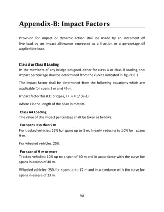 98
Appendix-B: Impact Factors
Provision for impact or dynamic action shall be made by an increment of
live load by an impact allowance expressed as a fraction or a percentage of
applied live load.
Class A or Class B Loading
In the members of any bridge designed either for class A or class B loading, the
impact percentage shall be determined from the curves indicated in figure B.1
The impact factor shall be determined from the following equations which are
applicable for spans 3 m and 45 m.
Impact factor for R.C. bridges, I.F. = 4.5/ (6+L)
where L is the length of the span in meters.
Class AA Loading
The value of the impact percentage shall be taken as follows:
For spans less than 9 m
For tracked vehicles: 25% for spans up to 5 m, linearly reducing to 10% for spans
9 m.
For wheeled vehicles: 25%.
For span of 9 m or more
Tracked vehicles: 10% up to a span of 40 m and in accordance with the curve for
spans in excess of 40 m.
Wheeled vehicles: 25% for spans up to 12 m and in accordance with the curve for
spans in excess of 23 m.
 