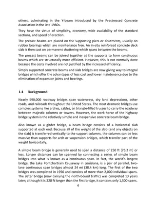 4
others, culminating in the Y-beam introduced by the Prestressed Concrete
Association in the late 1980s.
They have the virtue of simplicity, economy, wide availability of the standard
sections, and speed of erection.
The precast beams are placed on the supporting piers or abutments, usually on
rubber bearings which are maintenance free. An in-situ reinforced concrete deck
slab is then cast on permanent shuttering which spans between the beams.
The precast beams can be joined together at the supports to form continuous
beams which are structurally more efficient. However, this is not normally done
because the costs involved are not justified by the increased efficiency.
Simply supported concrete beams and slab bridges are now giving way to integral
bridges which offer the advantages of less cost and lower maintenance due to the
elimination of expansion joints and bearings.
1.4 Background
Nearly 590,000 roadway bridges span waterways, dry land depressions, other
roads, and railroads throughout the United States. The most dramatic bridges use
complex systems like arches, cables, or triangle-filled trusses to carry the roadway
between majestic columns or towers. However, the work-horse of the highway
bridge system is the relatively simple and inexpensive concrete beam bridge.
Also known as a girder bridge, a beam bridge consists of a horizontal slab
supported at each end. Because all of the weight of the slab (and any objects on
the slab) is transferred vertically to the support columns, the columns can be less
massive than supports for arch or suspension bridges, which transfer part of the
weight horizontally.
A simple beam bridge is generally used to span a distance of 250 ft (76.2 m) or
less. Longer distances can be spanned by connecting a series of simple beam
bridges into what is known as a continuous span. In fact, the world's longest
bridge, the Lake Pontchartrain Causeway in Louisiana, is a pair of parallel, two-
lane continuous span bridges almost 24 mi (38.4 km) long. The first of the two
bridges was completed in 1956 and consists of more than 2,000 individual spans.
The sister bridge (now carrying the north-bound traffic) was completed 13 years
later; although it is 228 ft longer than the first bridge, it contains only 1,500 spans.
 