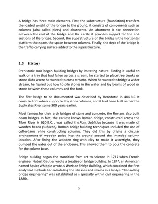 5
A bridge has three main elements. First, the substructure (foundation) transfers
the loaded weight of the bridge to the ground; it consists of components such as
columns (also called piers) and abutments. An abutment is the connection
between the end of the bridge and the earth; it provides support for the end
sections of the bridge. Second, the superstructure of the bridge is the horizontal
platform that spans the space between columns. Finally, the deck of the bridge is
the traffic-carrying surface added to the superstructure.
1.5 History
Prehistoric man began building bridges by imitating nature. Finding it useful to
walk on a tree that had fallen across a stream, he started to place tree trunks or
stone slabs where he wanted to cross streams. When he wanted to bridge a wider
stream, he figured out how to pile stones in the water and lay beams of wood or
stone between these columns and the bank.
The first bridge to be documented was described by Herodotus in 484 B.C. It
consisted of timbers supported by stone columns, and it had been built across the
Euphrates River some 300 years earlier.
Most famous for their arch bridges of stone and concrete, the Romans also built
beam bridges. In fact, the earliest known Roman bridge, constructed across the
Tiber River in 620 B.C. , was called the Pons Sublicius because it was made of
wooden beams (sublicae). Roman bridge building techniques included the use of
cofferdams while constructing columns. They did this by driving a circular
arrangement of wooden poles into the ground around the intended column
location. After lining the wooden ring with clay to make it watertight, they
pumped the water out of the enclosure. This allowed them to pour the concrete
for the column base.
Bridge building began the transition from art to science in 1717 when French
engineer Hubert Gautier wrote a treatise on bridge building. In 1847, an American
named Squire Whipple wrote A Work on Bridge Building, which contained the first
analytical methods for calculating the stresses and strains in a bridge. "Consulting
bridge engineering" was established as a specialty within civil engineering in the
1880s.
 