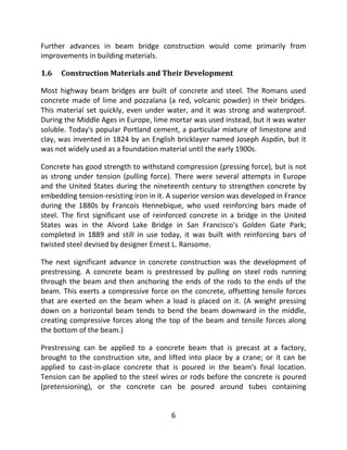 6
Further advances in beam bridge construction would come primarily from
improvements in building materials.
1.6 Construction Materials and Their Development
Most highway beam bridges are built of concrete and steel. The Romans used
concrete made of lime and pozzalana (a red, volcanic powder) in their bridges.
This material set quickly, even under water, and it was strong and waterproof.
During the Middle Ages in Europe, lime mortar was used instead, but it was water
soluble. Today's popular Portland cement, a particular mixture of limestone and
clay, was invented in 1824 by an English bricklayer named Joseph Aspdin, but it
was not widely used as a foundation material until the early 1900s.
Concrete has good strength to withstand compression (pressing force), but is not
as strong under tension (pulling force). There were several attempts in Europe
and the United States during the nineteenth century to strengthen concrete by
embedding tension-resisting iron in it. A superior version was developed in France
during the 1880s by Francois Hennebique, who used reinforcing bars made of
steel. The first significant use of reinforced concrete in a bridge in the United
States was in the Alvord Lake Bridge in San Francisco's Golden Gate Park;
completed in 1889 and still in use today, it was built with reinforcing bars of
twisted steel devised by designer Ernest L. Ransome.
The next significant advance in concrete construction was the development of
prestressing. A concrete beam is prestressed by pulling on steel rods running
through the beam and then anchoring the ends of the rods to the ends of the
beam. This exerts a compressive force on the concrete, offsetting tensile forces
that are exerted on the beam when a load is placed on it. (A weight pressing
down on a horizontal beam tends to bend the beam downward in the middle,
creating compressive forces along the top of the beam and tensile forces along
the bottom of the beam.)
Prestressing can be applied to a concrete beam that is precast at a factory,
brought to the construction site, and lifted into place by a crane; or it can be
applied to cast-in-place concrete that is poured in the beam's final location.
Tension can be applied to the steel wires or rods before the concrete is poured
(pretensioning), or the concrete can be poured around tubes containing
 