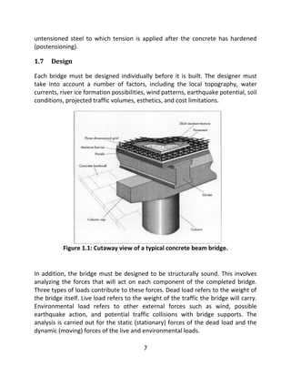 7
untensioned steel to which tension is applied after the concrete has hardened
(postensioning).
1.7 Design
Each bridge must be designed individually before it is built. The designer must
take into account a number of factors, including the local topography, water
currents, river ice formation possibilities, wind patterns, earthquake potential, soil
conditions, projected traffic volumes, esthetics, and cost limitations.
Figure 1.1: Cutaway view of a typical concrete beam bridge.
In addition, the bridge must be designed to be structurally sound. This involves
analyzing the forces that will act on each component of the completed bridge.
Three types of loads contribute to these forces. Dead load refers to the weight of
the bridge itself. Live load refers to the weight of the traffic the bridge will carry.
Environmental load refers to other external forces such as wind, possible
earthquake action, and potential traffic collisions with bridge supports. The
analysis is carried out for the static (stationary) forces of the dead load and the
dynamic (moving) forces of the live and environmental loads.
 