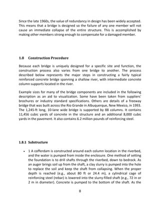 8
Since the late 1960s, the value of redundancy in design has been widely accepted.
This means that a bridge is designed so the failure of any one member will not
cause an immediate collapse of the entire structure. This is accomplished by
making other members strong enough to compensate for a damaged member.
1.8 Construction Procedure
Because each bridge is uniquely designed for a specific site and function, the
construction process also varies from one bridge to another. The process
described below represents the major steps in constructing a fairly typical
reinforced concrete bridge spanning a shallow river, with intermediate concrete
column supports located in the river.
Example sizes for many of the bridge components are included in the following
description as an aid to visualization. Some have been taken from suppliers'
brochures or industry standard specifications. Others are details of a freeway
bridge that was built across the Rio Grande in Albuquerque, New Mexico, in 1993.
The 1,245-ft long, 10-lane wide bridge is supported by 88 columns. It contains
11,456 cubic yards of concrete in the structure and an additional 8,000 cubic
yards in the pavement. It also contains 6.2 million pounds of reinforcing steel.
1.8.1 Substructure
 1 A cofferdam is constructed around each column location in the riverbed,
and the water is pumped from inside the enclosure. One method of setting
the foundation is to drill shafts through the riverbed, down to bedrock. As
an auger brings soil up from the shaft, a clay slurry is pumped into the hole
to replace the soil and keep the shaft from collapsing. When the proper
depth is reached (e.g., about 80 ft or 24.4 m), a cylindrical cage of
reinforcing steel (rebar) is lowered into the slurry-filled shaft (e.g., 72 in or
2 m in diameter). Concrete is pumped to the bottom of the shaft. As the
 