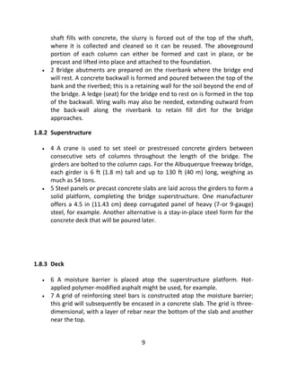 9
shaft fills with concrete, the slurry is forced out of the top of the shaft,
where it is collected and cleaned so it can be reused. The aboveground
portion of each column can either be formed and cast in place, or be
precast and lifted into place and attached to the foundation.
 2 Bridge abutments are prepared on the riverbank where the bridge end
will rest. A concrete backwall is formed and poured between the top of the
bank and the riverbed; this is a retaining wall for the soil beyond the end of
the bridge. A ledge (seat) for the bridge end to rest on is formed in the top
of the backwall. Wing walls may also be needed, extending outward from
the back-wall along the riverbank to retain fill dirt for the bridge
approaches.
1.8.2 Superstructure
 4 A crane is used to set steel or prestressed concrete girders between
consecutive sets of columns throughout the length of the bridge. The
girders are bolted to the column caps. For the Albuquerque freeway bridge,
each girder is 6 ft (1.8 m) tall and up to 130 ft (40 m) long, weighing as
much as 54 tons.
 5 Steel panels or precast concrete slabs are laid across the girders to form a
solid platform, completing the bridge superstructure. One manufacturer
offers a 4.5 in (11.43 cm) deep corrugated panel of heavy (7-or 9-gauge)
steel, for example. Another alternative is a stay-in-place steel form for the
concrete deck that will be poured later.
1.8.3 Deck
 6 A moisture barrier is placed atop the superstructure platform. Hot-
applied polymer-modified asphalt might be used, for example.
 7 A grid of reinforcing steel bars is constructed atop the moisture barrier;
this grid will subsequently be encased in a concrete slab. The grid is three-
dimensional, with a layer of rebar near the bottom of the slab and another
near the top.
 