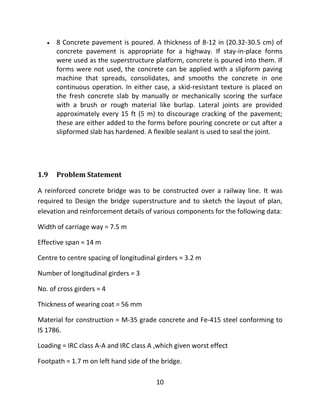 10
 8 Concrete pavement is poured. A thickness of 8-12 in (20.32-30.5 cm) of
concrete pavement is appropriate for a highway. If stay-in-place forms
were used as the superstructure platform, concrete is poured into them. If
forms were not used, the concrete can be applied with a slipform paving
machine that spreads, consolidates, and smooths the concrete in one
continuous operation. In either case, a skid-resistant texture is placed on
the fresh concrete slab by manually or mechanically scoring the surface
with a brush or rough material like burlap. Lateral joints are provided
approximately every 15 ft (5 m) to discourage cracking of the pavement;
these are either added to the forms before pouring concrete or cut after a
slipformed slab has hardened. A flexible sealant is used to seal the joint.
1.9 Problem Statement
A reinforced concrete bridge was to be constructed over a railway line. It was
required to Design the bridge superstructure and to sketch the layout of plan,
elevation and reinforcement details of various components for the following data:
Width of carriage way = 7.5 m
Effective span = 14 m
Centre to centre spacing of longitudinal girders = 3.2 m
Number of longitudinal girders = 3
No. of cross girders = 4
Thickness of wearing coat = 56 mm
Material for construction = M-35 grade concrete and Fe-415 steel conforming to
IS 1786.
Loading = IRC class A-A and IRC class A ,which given worst effect
Footpath = 1.7 m on left hand side of the bridge.
 