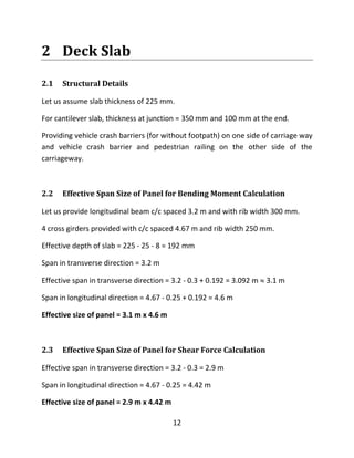 12
2 Deck Slab
2.1 Structural Details
Let us assume slab thickness of 225 mm.
For cantilever slab, thickness at junction = 350 mm and 100 mm at the end.
Providing vehicle crash barriers (for without footpath) on one side of carriage way
and vehicle crash barrier and pedestrian railing on the other side of the
carriageway.
2.2 Effective Span Size of Panel for Bending Moment Calculation
Let us provide longitudinal beam c/c spaced 3.2 m and with rib width 300 mm.
4 cross girders provided with c/c spaced 4.67 m and rib width 250 mm.
Effective depth of slab = 225 - 25 - 8 = 192 mm
Span in transverse direction = 3.2 m
Effective span in transverse direction = 3.2 - 0.3 + 0.192 = 3.092 m  3.1 m
Span in longitudinal direction = 4.67 - 0.25 + 0.192 = 4.6 m
Effective size of panel = 3.1 m x 4.6 m
2.3 Effective Span Size of Panel for Shear Force Calculation
Effective span in transverse direction = 3.2 - 0.3 = 2.9 m
Span in longitudinal direction = 4.67 - 0.25 = 4.42 m
Effective size of panel = 2.9 m x 4.42 m
 