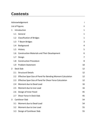 Contents
Acknowledgement i
List of Figures ii
1 Introduction 1
1.1 General 1
1.2 Classification of Bridges 1
1.3 T-Beam Bridges 3
1.4 Background 4
1.5 History 5
1.6 Construction Materials and Their Development 6
1.7 Design 7
1.8 Construction Procedure 8
1.9 Problem Statement 10
2 Deck Slab 12
2.1 Structural Details 12
2.2 Effective Span Size of Panel for Bending Moment Calculation 12
2.3 Effective Span Size of Panel for Shear Force Calculation 12
2.4 Moment due to Dead Load 16
2.5 Moment due to Live Load 16
2.6 Design of Inner Panel 45
2.7 Shear Force In Deck Slab 45
3 Cantilever Slab 54
3.1 Moment due to Dead Load 54
3.2 Moment due to Live Load 55
3.3 Design of Cantilever Slab 55
 