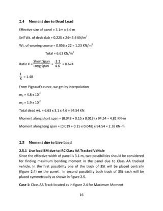 16
2.4 Moment due to Dead Load
Effective size of panel = 3.1m x 4.6 m
Self Wt. of deck slab = 0.225 x 24= 5.4 KN/m2
Wt. of wearing course = 0.056 x 22 = 1.23 KN/m2
Total = 6.63 KN/m2
Ratio K =
Short Span
Long Span =
3.1
4.6 = 0.674
1
K = 1.48
From Pigeaud's curve, we get by interpolation
m1 = 4.8 x 10-2
m2 = 1.9 x 10-2
Total dead wt. = 6.63 x 3.1 x 4.6 = 94.54 KN
Moment along short span = (0.048 + 0.15 x 0.019) x 94.54 = 4.81 KN-m
Moment along long span = (0.019 + 0.15 x 0.048) x 94.54 = 2.38 KN-m
2.5 Moment due to Live Load
2.5.1 Live load BM due to IRC Class AA Tracked Vehicle
Since the effective width of panel is 3.1 m, two possibilities should be considered
for finding maximum bending moment in the panel due to Class AA tracked
vehicle. In the first possibility one of the track of 35t will be placed centrally
(figure 2.4) on the panel. In second possibility both track of 35t each will be
placed symmetrically as shown in figure 2.5.
Case 1: Class AA Track located as in figure 2.4 for Maximum Moment
 