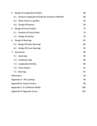 4 Design of Longitudinal Girders 60
4.1 Analysis Longitudinal Girder by Courbon's Method 60
4.2 Shear Force in L-girders 65
4.3 Design Of Section 69
5 Design Of Cross Girders 73
5.1 Analysis of Cross Girder 73
5.2 Design of Section 79
6 Design of Bearings 82
6.1 Design Of Outer Bearings 82
6.2 Design Of Inner Bearings 85
7 Conclusion 90
7.1 Deck Slab 90
7.2 Cantilever Slab 90
7.3 Longitudinal Girders 90
7.4 Cross Girders 91
7.5 Bearings 91
References 93
Appendix-A : IRC Loadings 94
Appendix-B: Impact Factors 98
Appendix-C: K in Effective Width 100
Appendix-D: Pigeaud's Curve 101
 