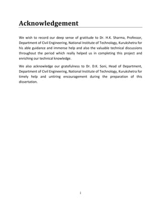 i
Acknowledgement
We wish to record our deep sense of gratitude to Dr. H.K. Sharma, Professor,
Department of Civil Engineering, National Institute of Technology, Kurukshetra for
his able guidance and immense help and also the valuable technical discussions
throughout the period which really helped us in completing this project and
enriching our technical knowledge.
We also acknowledge our gratefulness to Dr. D.K. Soni, Head of Department,
Department of Civil Engineering, National Institute of Technology, Kurukshetra for
timely help and untiring encouragement during the preparation of this
dissertation.
 