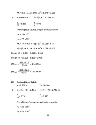38
M2 = (5.8 + 0.15 x 14) x 10-2
x 1.373 = 0.108
ii) u = 0.469 m v = 2(v1 + Y) = 2.746 m
u
B = 0.151
v
L = 0.45
From Pigeaud's curve, we get by interpolation
m1 = 16 x 10-2
m2 = 7.5 x 10-2
M1 = (16 + 0.15 x 7.5) x 10-2
x 1.028= 0.18
M2= (7.5 + 0.15 x 16) x 10-2
x 1.028 = 0.100
Design M1 = (0.204 - 0.018) = 0.186
Design M2 = (0.108 – 0.10) = 0.008
(MB)W2 =
.186 x 62.5
0.345 = 4.34 KN-m
(ML)W2 =
.008 x 62.5
0.345 = 1.45 KN-m
(G) For Load W3 of Axle II
X = 0.766 m Y = 1.020 m
i) u = 2(u1 + X) = 2.47 m v = 2(v1 + Y) = 2.746 m
u
B = 0.79
v
L = 0.596
From Pigeaud's curve, we get by interpolation
m1 = 8.0 x 10-2
m2 = 4.4 x 10-2
 