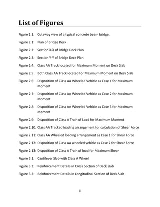 ii
List of Figures
Figure 1.1: Cutaway view of a typical concrete beam bridge.
Figure 2.1: Plan of Bridge Deck
Figure 2.2: Section X-X of Bridge Deck Plan
Figure 2.3: Section Y-Y of Bridge Deck Plan
Figure 2.4: Class AA Track located for Maximum Moment on Deck Slab
Figure 2.5: Both Class AA Track located for Maximum Moment on Deck Slab
Figure 2.6: Disposition of Class AA Wheeled Vehicle as Case 1 for Maximum
Moment
Figure 2.7: Disposition of Class AA Wheeled Vehicle as Case 2 for Maximum
Moment
Figure 2.8: Disposition of Class AA Wheeled Vehicle as Case 3 for Maximum
Moment
Figure 2.9: Disposition of Class A Train of Load for Maximum Moment
Figure 2.10: Class AA Tracked loading arrangement for calculation of Shear Force
Figure 2.11: Class AA Wheeled loading arrangement as Case 1 for Shear Force
Figure 2.12: Disposition of Class AA wheeled vehicle as Case 2 for Shear Force
Figure 2.13: Disposition of Class A Train of load for Maximum Shear
Figure 3.1: Cantilever Slab with Class A Wheel
Figure 3.2: Reinforcement Details in Cross Section of Deck Slab
Figure 3.3: Reinforcement Details in Longitudinal Section of Deck Slab
 