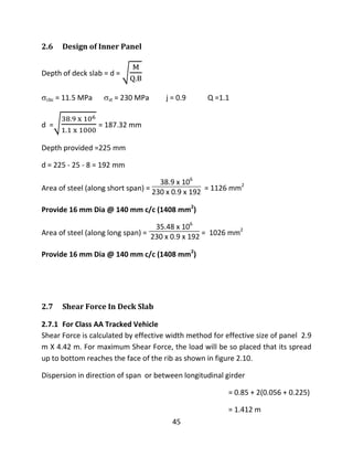 45
2.6 Design of Inner Panel
Depth of deck slab = d =
cbc = 11.5 MPa st = 230 MPa j = 0.9 Q =1.1
d = = 187.32 mm
Depth provided =225 mm
d = 225 - 25 - 8 = 192 mm
Area of steel (along short span) =
38.9 x 106
230 x 0.9 x 192 = 1126 mm2
Provide 16 mm Dia @ 140 mm c/c (1408 mm2
)
Area of steel (along long span) =
35.48 x 106
230 x 0.9 x 192 = 1026 mm2
Provide 16 mm Dia @ 140 mm c/c (1408 mm2
)
2.7 Shear Force In Deck Slab
2.7.1 For Class AA Tracked Vehicle
Shear Force is calculated by effective width method for effective size of panel 2.9
m X 4.42 m. For maximum Shear Force, the load will be so placed that its spread
up to bottom reaches the face of the rib as shown in figure 2.10.
Dispersion in direction of span or between longitudinal girder
= 0.85 + 2(0.056 + 0.225)
= 1.412 m
 