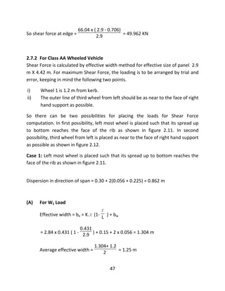 47
So shear force at edge =
66.04 x ( 2.9 - 0.706)
2.9 = 49.962 KN
2.7.2 For Class AA Wheeled Vehicle
Shear Force is calculated by effective width method for effective size of panel 2.9
m X 4.42 m. For maximum Shear Force, the loading is to be arranged by trial and
error, keeping in mind the following two points.
i) Wheel 1 is 1.2 m from kerb.
ii) The outer line of third wheel from left should be as near to the face of right
hand support as possible.
So there can be two possibilities for placing the loads for Shear Force
computation. In first possibility, left most wheel is placed such that its spread up
to bottom reaches the face of the rib as shown in figure 2.11. In second
possibility, third wheel from left is placed as near to the face of right hand support
as possible as shown in figure 2.12.
Case 1: Left most wheel is placed such that its spread up to bottom reaches the
face of the rib as shown in figure 2.11.
Dispersion in direction of span = 0.30 + 2(0.056 + 0.225) = 0.862 m
(A) For W1 Load
Effective width = be = K.x (1-
x
L ) + bw
= 2.84 x 0.431 ( 1 -
0.431
2.9 ) + 0.15 + 2 x 0.056 = 1.304 m
Average effective width =
1.304+ 1.2
2 = 1.25 m
 