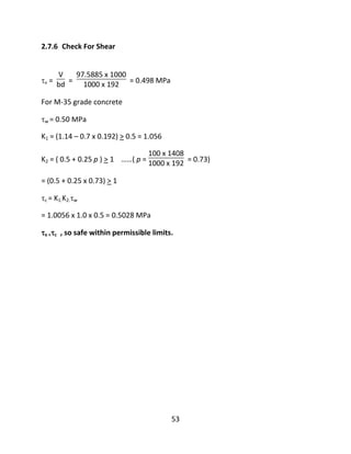 53
2.7.6 Check For Shear
v =
V
bd =
97.5885 x 1000
1000 x 192 = 0.498 MPa
For M-35 grade concrete
w = 0.50 MPa
K1 = (1.14 – 0.7 x 0.192) > 0.5 = 1.056
K2 = ( 0.5 + 0.25 p ) > 1 ……( p =
100 x 1408
1000 x 192 = 0.73)
= (0.5 + 0.25 x 0.73) > 1
c = K1.K2.w
= 1.0056 x 1.0 x 0.5 = 0.5028 MPa
v <c , so safe within permissible limits.
 